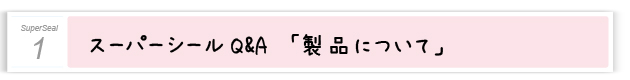 １.スーパーシールＱ＆Ａ「製品について」
