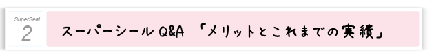 ２．スーパーシールQ&A　メリットとこれまでの実績