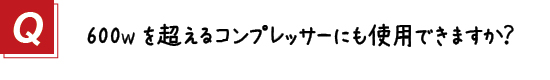 〔質問〕３．600Wを超えるコンプレッサーにも使用可能ですか？