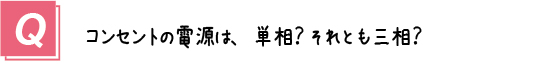 質問１．コンセントの電源って、単相？それとも三相？ 