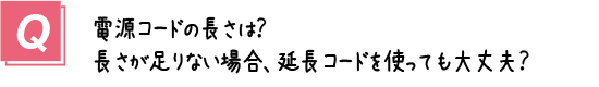 質問2． ハイランの電源コードの長さは？長さが足りない場合、延長コードを使っても大丈夫？