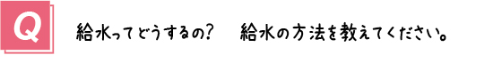 質問３． 給水ってどうするの？給水方法を教えてください。