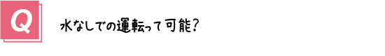 質問１０．水なしでの運転って可能？