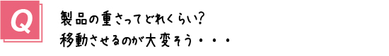 質問13． 製品の重さってどれくらい？移動させるのが大変そう・・・