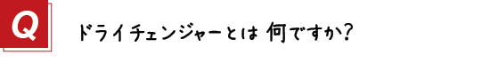 〔質問〕１．ドライチェンジャーとは何ですか？