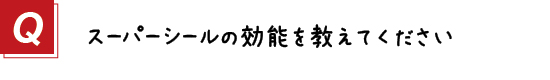 〔質問〕２．スーパーシールの効能を教えてください