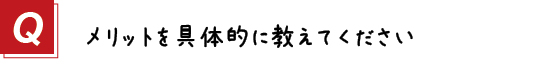 〔質問〕メリットを具体的に教えてください