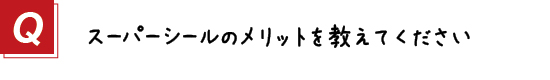 〔質問〕４．スーパーシールのメリットを教えてください