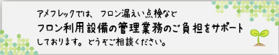 アメフレックでは、フロン漏えい点検などフロン利用設備の管理業務のご負担をサポートしております。どうぞご相談ください。